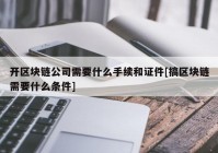 开区块链公司需要什么手续和证件[搞区块链需要什么条件]