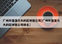 广州升值潜力大的区块链公司[广州升值潜力大的区块链公司排名]